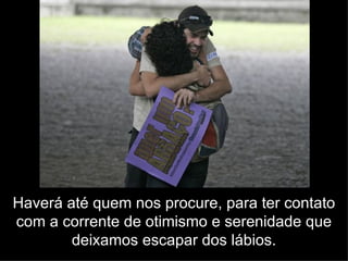 Haverá até quem nos procure, para ter contato com a corrente de otimismo e serenidade que deixamos escapar dos lábios. 