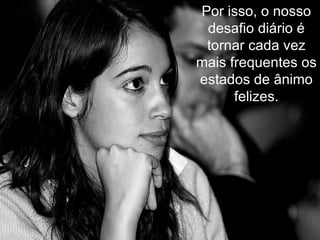 Por isso, o nosso desafio diário é tornar cada vez mais frequentes os estados de ânimo felizes. 
