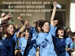 Nossa tarefa é nos educar para que nossos lábios sejam instrumentos do bem que habita em nós. 