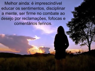 Melhor ainda: é imprescindível educar os sentimentos, disciplinar a mente, ser firme no combate ao desejo por reclamações, fofocas e comentários ferinos. 