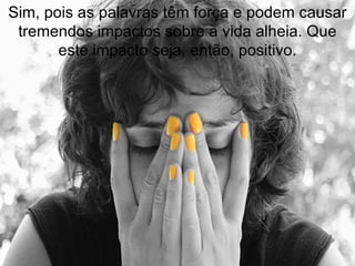 Sim, pois as palavras têm força e podem causar tremendos impactos sobre a vida alheia. Que este impacto seja, então, positivo. 