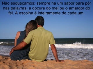 Não esqueçamos: sempre há um sabor para pôr nas palavras: a doçura do mel ou o amargor do fel. A escolha é inteiramente de cada um. 