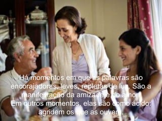 Há momentos em que as palavras são encorajadoras, leves, repletas de luz. São a manifestação da amizade e do amor. Em outros momentos, elas são como ácido: agridem os que as ouvem. 