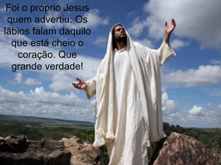 Foi o próprio Jesus quem advertiu: Os lábios falam daquilo que está cheio o coração. Que grande verdade! 