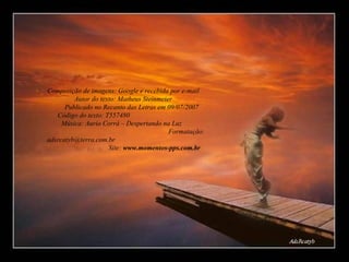 Composição de imagens: Google e recebida por e-mail  Autor do texto: Matheus Steinmeier  Publicado no Recanto das Letras em 09/07/2007  Código do texto: T557480  Música: Aurio Corrá – Despertando na Luz  Formatação: adsrcatyb@terra.com.br  Site:  www.momentos-pps.com.br 
