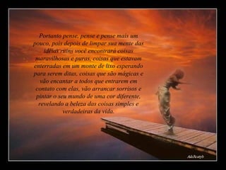 Portanto pense, pense e pense mais um pouco, pois depois de limpar sua mente das idéias ruins você encontrará coisas maravilhosas e puras, coisas que estavam enterradas em um monte de lixo esperando para serem ditas, coisas que são mágicas e vão encantar a todos que entrarem em contato com elas, vão arrancar sorrisos e pintar o seu mundo de uma cor diferente, revelando a beleza das coisas simples e verdadeiras da vida. 