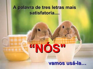 A palavra de tres letras mais satisfatoria.... “ NÓS" vamos usá-la … 