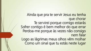 Ainda que pra te servir Jesus eu tenha
que chorar
Te servirei porque comigo estarás
Sofrer contigo é bem melhor do que errar
Perdoa-me porque às vezes não consigo
nem falar
Logo as lágrimas meus olhos vêm molhar
Como um sinal que tu estás neste lugar
 