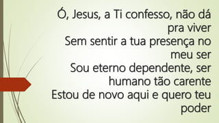 Ó, Jesus, a Ti confesso, não dá
pra viver
Sem sentir a tua presença no
meu ser
Sou eterno dependente, ser
humano tão carente
Estou de novo aqui e quero teu
poder
 