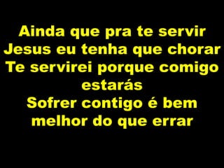 Ainda que pra te servir
Jesus eu tenha que chorar
Te servirei porque comigo
estarás
Sofrer contigo é bem
melhor do que errar
 