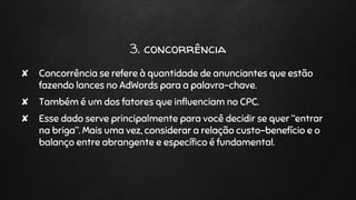 3. concorrência
✘ Concorrência se refere à quantidade de anunciantes que estão
fazendo lances no AdWords para a palavra-chave.
✘ Também é um dos fatores que influenciam no CPC.
✘ Esse dado serve principalmente para você decidir se quer “entrar
na briga”. Mais uma vez, considerar a relação custo-benefício e o
balanço entre abrangente e específico é fundamental.
 