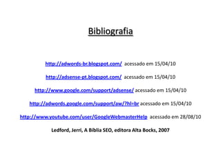 Bibliografiahttp://adwords-br.blogspot.com/acessado em 15/04/10http://adsense-pt.blogspot.com/acessado em 15/04/10http://www.google.com/support/adsense/acessado em 15/04/10http://adwords.google.com/support/aw/?hl=bracessado em 15/04/10http://www.youtube.com/user/GoogleWebmasterHelpacessado em 28/08/10Ledford, Jerri, A Bíblia SEO, editora Alta Bocks, 2007
