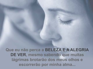 Que eu não perca a  BELEZA E A ALEGRIA DE VER , mesmo sabendo que muitas lágrimas brotarão dos meus olhos e escorrerão por minha alma... 