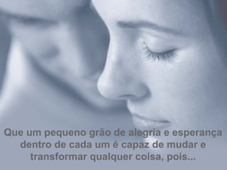 Que um pequeno grão de alegria e esperança dentro de cada um é capaz de mudar e transformar qualquer coisa, pois... 