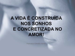 A VIDA É CONSTRUÍDA NOS SONHOS   E CONCRETIZADA NO AMOR! Francisco Cândido Xavier 