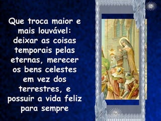 Que troca maior e
   mais louvável:
  deixar as coisas
  temporais pelas
 eternas, merecer
 os bens celestes
     em vez dos
   terrestres, e
possuir a vida feliz
    para sempre
 