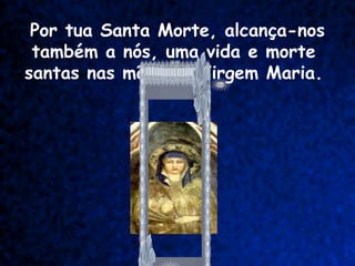 Por tua Santa Morte, alcança-nos
 também a nós, uma vida e morte
santas nas mãos da Virgem Maria.
 