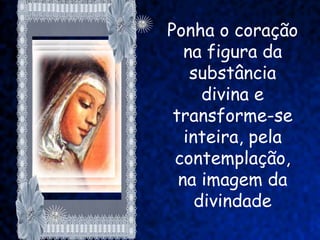 Ponha o coração
   na figura da
    substância
      divina e
 transforme-se
   inteira, pela
 contemplação,
  na imagem da
     divindade
 