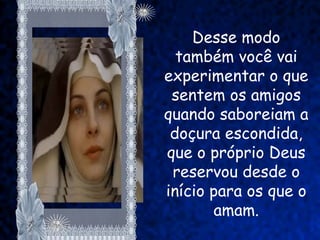 Desse modo
  também você vai
experimentar o que
 sentem os amigos
quando saboreiam a
 doçura escondida,
que o próprio Deus
 reservou desde o
início para os que o
       amam.
 