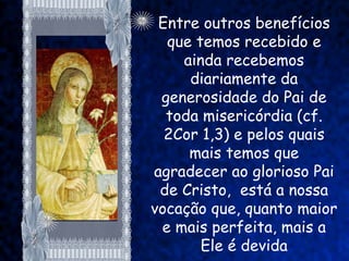 Entre outros benefícios
  que temos recebido e
    ainda recebemos
     diariamente da
 generosidade do Pai de
  toda misericórdia (cf.
  2Cor 1,3) e pelos quais
     mais temos que
agradecer ao glorioso Pai
 de Cristo, está a nossa
vocação que, quanto maior
 e mais perfeita, mais a
       Ele é devida
 