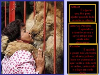 AMIGO  É alguém que fica para ajudar quando todo mundo se afasta Amor ao Próximo  É quando o estranho passa a ser o amigo que ainda não abraçamos Carinho  É quando a gente não encontra nenhuma palavra para se expressar o que sente e fala com as mãos, colocando o afago em cada dedo. 