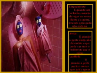 Entendimento  É quando um velhinho caminha devagar na nossa frente e a gente, estando apressado não reclama. Inveja  É quando a gente ainda não descobriu o que pode ser mais e melhor do que o outro. Lealdade  É quando a gente prefere morrer que trair a quem Ama. 