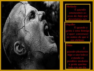 Maldade  É quando arrancamos as asas do Anjo que deveríamos ser. Orgulho  É quando a gente é uma formiga e quer  convencer os outros de que é um elefante. Ódio  É quando plantamos trigo o ano todo e estando os pendões maduros a gente queima tudo em um dia. 