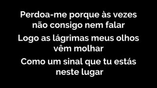 Perdoa-me porque às vezes
não consigo nem falar
Logo as lágrimas meus olhos
vêm molhar
Como um sinal que tu estás
neste lugar
 
