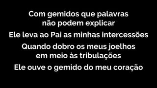 Com gemidos que palavras
não podem explicar
Ele leva ao Pai as minhas intercessões
Quando dobro os meus joelhos
em meio às tribulações
Ele ouve o gemido do meu coração
 