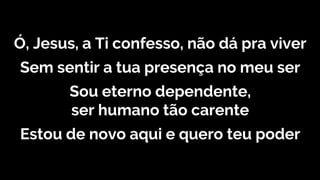 Ó, Jesus, a Ti confesso, não dá pra viver
Sem sentir a tua presença no meu ser
Sou eterno dependente,
ser humano tão carente
Estou de novo aqui e quero teu poder
 