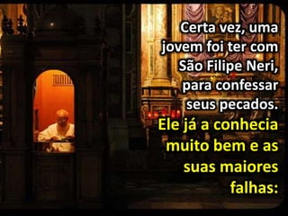 Certa vez, uma
jovem foi ter com
São Filipe Neri,
para confessar
seus pecados.
Ele já a conhecia
muito bem e as
suas maiores
falhas:
 