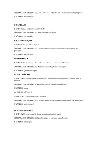 APLICAÇÃOEM UMA FRASE: Após a bronca da diretora, fez-se um silêncio constrangedor.
SINÔNIMO: embaraçoso.
8- OURIÇADO
SIGNIFICADO: em desalinho, arrepiado.
APLICAÇÃOEM UMA FRASE: Seu cabelo está ouriçado.
SINÔNIMO: encrespado.
9- REIVINDICAÇÃO
SIGNIFICADO: pedido, exigência.
APLICAÇÃOEM UMA FRASE: A principal reivindicação era a diminuição do preço da
passagem.
SINÔNIMO: reclamação.
10- ZOOLÓGICO
SIGNIFICADO: relativo,pertencente ou destinado ao reino ou à vida animal.
APLICAÇÃOEM UMA FRASE: Animais ferozes fugiram do zoológico.
SINÔNIMO: jardim zoológico.
11- PNEUMÁT ICO
SIGNIFICADO: aro de borracha, inflado por ar comprimido, com que se revestem rodas de
veículos.
APLICAÇÃOEM UMA FRASE: O pneumático do meu carro está furado.
SINÔNIMO: pneu.
12- SOBRE-HUMANO
SIGNIFICADO: superior ao que é humano.
APLICAÇÃOEM UMA FRASE: A mulher fez um esforço sobre-humano para criar seus filhos.
SINÔNIMO: sobrenatural.
13- HERMAFRODIT A
SIGNIFICADO: que possui órgãos reprodutores dos dois sexos.
APLICAÇÃOEM UMA FRASE: Esse é um tipo de verme é hermafrodita.
SINÔNIMO: andrógino.
 