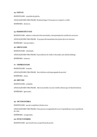 14- EXÍLIO
SIGNIFICADO: expulsão da pátria.
APLICAÇÃOEM UMA FRASE: Nenhum lugar é bom para se cumprir o exílio.
SINÔNIMO: desterro.
15- HERMENÊUT ICO
SIGNIFICADO: adjetivo referente à hermenêutica, interpretação do sentido de um texto.
APLICAÇÃOEM UMA FRASE: O preparo hermenêutico dos juízes deveser intenso
SINÔNIMO: interpretativo.
16- OBCECADO
SIGNIFICADO: obstinado.
APLICAÇÃOEM UMA FRASE: O presidente do clube é obcecado, não admitediálogo.
SINÔNIMO: teimoso.
17- IMPREGNADO
SIGNIFICADO: tomado.
APLICAÇÃOEM UMA FRASE: Seu telefone está impregnado de poeira!
SINÔNIMO: cheio.
18- OBT USO
SIGNIFICADO: estúpido.
APLICAÇÃOEM UMA FRASE: Havia na minha rua um vizinho obtuso que só fazia besteiras.
SINÔNIMO: ignorante.
19- OCT OGENÁRIA
SIGNIFICADO: que já completou oitenta anos.
APLICAÇÃOEM UMA FRASE: Uma pessoa octogenária deveser respeitada porsua experiência
de vida.
SINÔNIMO: octagenária.
20- PUNCT IFORME
SIGNIFICADO: que tem forma ou aparência de ponto.
 