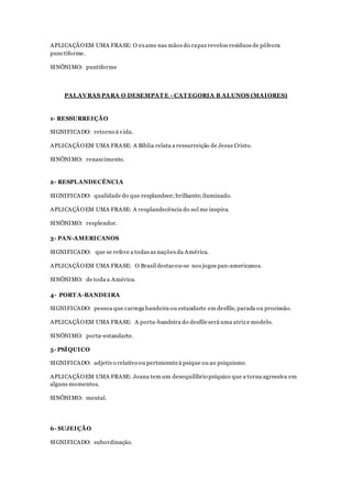 APLICAÇÃOEM UMA FRASE: O exame nas mãos do rapaz revelou resíduos de pólvora
punctiforme.
SINÔNIMO: puntiforme
PALAVRAS PARA O DESEMPAT E - CAT EGORIA B ALUNOS (MAIORES)
1- RESSURREIÇÃO
SIGNIFICADO: retorno à vida.
APLICAÇÃOEM UMA FRASE: A Bíblia relata a ressurreição de Jesus Cristo.
SINÔNIMO: renascimento.
2- RESPLANDECÊNCIA
SIGNIFICADO: qualidade do que resplandece;brilhante;iluminado.
APLICAÇÃOEM UMA FRASE: A resplandecência do sol me inspira.
SINÔNIMO: resplendor.
3- PAN-AMERICANOS
SIGNIFICADO: que se refere a todas as nações da América.
APLICAÇÃOEM UMA FRASE: O Brasil destacou-se nos jogos pan-americanos.
SINÔNIMO: de toda a América.
4- PORT A-BANDEIRA
SIGNIFICADO: pessoa que carrega bandeira ou estandarte em desfile, parada ou procissão.
APLICAÇÃOEM UMA FRASE: A porta-bandeira do desfileserá uma atriz e modelo.
SINÔNIMO: porta-estandarte.
5- PSÍQUICO
SIGNIFICADO: adjetivo relativo ou pertencenteà psique ou ao psiquismo
APLICAÇÃOEM UMA FRASE: Joana tem um desequilíbrio psíquico que a torna agressiva em
alguns momentos.
SINÔNIMO: mental.
6- SUJEIÇÃO
SIGNIFICADO: subordinação.
 