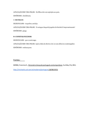 APLICAÇÃOEM UMA FRASE: Os filhos devem sujeição aos pais.
SINÔNIMO: obediência.
7- SUINGUE
SIGNIFICADO: requebro,molejo.
APLICAÇÃOEM UMA FRASE: O suingue daquelejogador de futebol é impressionante!
SINÔNIMO: ginga.
8- CONST RANGEDOR
SIGNIFICADO: que constrange.
APLICAÇÃOEM UMA FRASE: Após a fala do diretor,fez-se um silêncio constrangedor.
SINÔNIMO: embaraçoso.
Fontes:
BORBA,FranciscoS., DicionárioUnespdoportuguêscontemporâneo.Curitiba,Piá,2011.
http://michaelis.uol.com.br/moderno/portugues (18/08/1015)
 