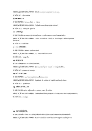 APLICAÇÃOEM UMA FRASE: O ônibus despencou num barranco.
SINÔNIMO: ribanceira.
9- ACHATAR
SIGNIFICADO: tornar chato ou plano.
APLICAÇÃOEM UMA FRASE: Cuidado para não achatar o bolo!
SINÔNIMO: esmagar;aplanar.
10- CAROÇO
SIGNIFICADO: semente de vários frutos,com formato e tamanhos variados.
APLICAÇÃOEM UMA FRASE: Índios utilizavam caroço do abacate para tratar algumas
doenças.
SINÔNIMO: semente.
11- MAGRICELA
SIGNIFICADO: pessoa muito magra.
APLICAÇÃOEM UMA FRASE: Eva sempre foi magricela.
SINÔNIMO: magrela.
12- SUMIÇO
SIGNIFICADO: ato ou efeito de sumir.
APLICAÇÃOEM UMA FRASE: A mãe preocupou-se com o sumiço do filho.
SINÔNIMO: desaparecimento.
13- MAJEST OSO
SIGNIFICADO: que tem majestosidade, suntuoso.
APLICAÇÃOEM UMA FRASE: O palácio da rainha da Inglaterra é majestoso.
SINÔNIMO: grandioso.
14- ENFERMIDADE
SIGNIFICADO: alteração mais ou menos grave da saúde.
APLICAÇÃOEM UMA FRASE: Essa enfermidadepode serevitada com a medicina preventiva.
SINÔNIMO: doença.
15- CLASSIFICAR
SIGNIFICADO: obter ou receber classificação,classe, grau ou posição numa escala.
APLICAÇÃOEM UMA FRASE: As provas irão classificar os alunos para as olimpíadas.
 