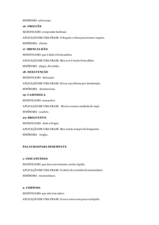 SINÔNIMO: selecionar.
16- FREGUÊS
SIGNIFICADO: comprador habitual.
APLICAÇÃOEM UMA FRASE: O freguês voltou para trocaro sapato.
SINÔNIMO: cliente.
17- BRINCALHÃO
SIGNIFICADO: que é dado à brincadeira.
APLICAÇÃOEM UMA FRASE: Meu avô é muito brincalhão.
SINÔNIMO: alegre, divertido.
18- DESAT ENÇÃO
SIGNIFICADO: distração.
APLICAÇÃOEM UMA FRASE: Errou o problema por desatenção.
SINÔNIMO: desinteresse.
19- CASINHOLA
SIGNIFICADO: casa pobre.
APLICAÇÃOEM UMA FRASE: Morava numa casinhola de sapé.
SINÔNIMO: casebre.
20- BRIGUENT O
SIGNIFICADO: dado a brigas.
APLICAÇÃOEM UMA FRASE: Meu irmão sempre foi briguento.
SINÔNIMO: brigão.
PALAVRASPARA DESEMPAT E
1- INST ANTÂNEO
SIGNIFICADO: que dura um instante;muito rápido.
APLICAÇÃOEM UMA FRASE: O efeito do remédio foi instantâneo.
SINÔNIMO: momentâneo.
2- INSÍPIDO
SIGNIFICADO: que não tem sabor.
APLICAÇÃOEM UMA FRASE: O suco estavaum pouco insípido.
 