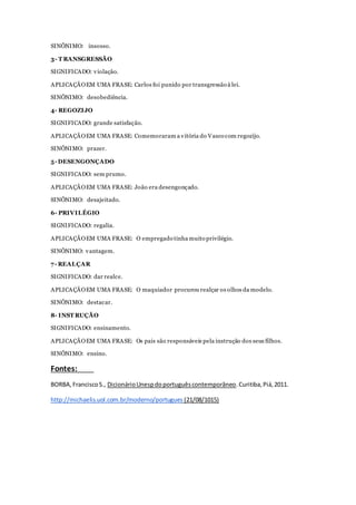 SINÔNIMO: insosso.
3- T RANSGRESSÃO
SIGNIFICADO: violação.
APLICAÇÃOEM UMA FRASE: Carlos foi punido por transgressão à lei.
SINÔNIMO: desobediência.
4- REGOZIJO
SIGNIFICADO: grande satisfação.
APLICAÇÃOEM UMA FRASE: Comemoraram a vitória do Vasco com regozijo.
SINÔNIMO: prazer.
5- DESENGONÇADO
SIGNIFICADO: sem prumo.
APLICAÇÃOEM UMA FRASE: João era desengonçado.
SINÔNIMO: desajeitado.
6- PRIVILÉGIO
SIGNIFICADO: regalia.
APLICAÇÃOEM UMA FRASE: O empregado tinha muito privilégio.
SINÔNIMO: vantagem.
7- REALÇAR
SIGNIFICADO: dar realce.
APLICAÇÃOEM UMA FRASE: O maquiador procurou realçar os olhos da modelo.
SINÔNIMO: destacar.
8- INST RUÇÃO
SIGNIFICADO: ensinamento.
APLICAÇÃOEM UMA FRASE: Os pais são responsáveis pela instrução dos seus filhos.
SINÔNIMO: ensino.
Fontes:
BORBA,FranciscoS., DicionárioUnespdoportuguêscontemporâneo.Curitiba,Piá,2011.
http://michaelis.uol.com.br/moderno/portugues (21/08/1015)
 