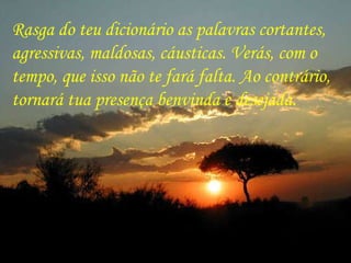 Rasga do teu dicionário as palavras cortantes,  agressivas, maldosas, cáusticas. Verás, com o  tempo, que isso não te fará falta. Ao contrário, tornará tua presença benvinda e desejada. 