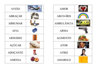 AVIÃO AMOR
ABRAÇAR ARCO-ÍRIS
ARRUMAR AMBULÂNCIA
AFIA ARMA
ARMÁRIO ALIMENTO
AÇÚCAR ATOR
ADOÇANTE ATRIZ
AMEIXA AMARELO
 