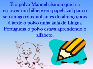E o polvo Manuel cismou que iria escrever um bilhete em papel azul para o seu amigo rouxinol,antes do almoço,pois à tarde o polvo tinha aula de Língua Portuguesa,o polvo estava aprendendo o alfabeto.Silmara Robles Escorsin