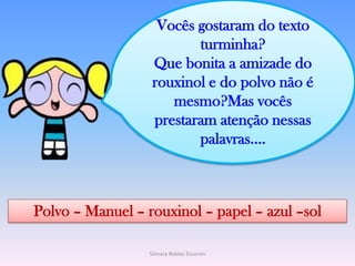 Vocês gostaram do texto turminha?Que bonita a amizade do rouxinol e do polvo não é mesmo?Mas vocês prestaram atenção nessas palavras....Polvo – Manuel – rouxinol – papel – azul –solSilmara Robles Escorsin