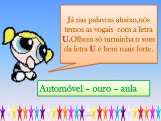 Já nas palavras abaixo,nós temos as vogais  com a letra U.Olhem só turminha o som da letra U é bem mais forte.Automóvel – ouro – aulaSilmara Robles Escorsin