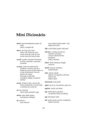 Mini Dicionário
about aproximadamente; quase; ao
redor
sobre; a respeito de
above em cima, por cima
sobre; sob; acima de; mais
acima; mais de; mais do que
acima; mais de; mais do que
accord acordo; convênio; harmonia
acordar; conceder; concordar,
consentir
account conta (em informática -
também o contrato que dá o
direito de acesso ao provedor ou
à rede da Internet); o ato de
prestar de contas;
descrição; explicação
considerar; julgar; computar;
estimar
across de lado a lado; através de;
transversalmente; no outro lado
a caminho da; acima de
act ato; ação; lei
atuar; obrar; produzir; agir
action ação; efeito; gesto;
movimento; combate
ad anúncio
anno domini
anno domini (abreviação - ad),
depois de Cristo
add acrescentar; juntar; adicionar
advance avançar; promover;
adiantar; antecipar
avanço; adiantamento;
progresso
cedo; avançado
affect afetar (doença); atingir;
comover
afraid receoso; medroso;
amedrontado
after depois; desde
depois; em seguida; conforme
depois que
depois, após
afterwards mais tarde
again de novo, novamente; outra vez
against contra; em frente
age idade; época; geração
envelhecer; fazer envelhecer
ago há tempos atrás
aid ajuda; apoio; socorro; assistência
ajudar; socorrer
101
 