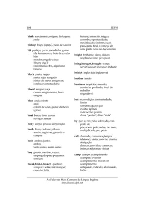 104 IDPH
birth nascimento; origem; linhagem,
prole
bishop bispo (igreja), peão de xadrez
bit pedaço, parte; moedinha; gume
(de ferramenta); freio de cavalo
bite
morder; engolir a isca
BInary digiT
(informática) bit, algarismo
binário
black preto; negro
preto; sujo; zangado
pintar de preto, enegrecer;
conﬁscar a mercadoria
blood sangue; raça
causar sangramento, fazer
sangrar
blue azul; celeste
azul
colorir de azul; gastar dinheiro
(gíria)
boat barco; bote; canoa
navegar; remar
body corpo; pessoa; corporação
book livro; caderno; álbum
anotar; registrar; garantir a
compra
both ambos; juntos
ambos
tanto como; assim como
boy garoto, menino, rapaz;
empregado para pequenos
serviços
break,broke,broken quebrar;
romper; violar; interromper;
cancelar; falir
fratura; intervalo, trégua;
arrombo; oportunidade;
modiﬁcação; (informática)
passagem, ﬁnal e começo de
uma parte nova no documento
bright brilhante; claro; lúcido;
resplandecente; perspicaz
bring,brought,brought trazer;
servir; causar; executar; induzir
british inglês (da Inglaterra)
brother irmão
business negócios; assunto;
comércio; proﬁssão; local de
trabalho
negociável
but se; condição; contrariedade;
limite
somente; quase que
exceto; apenas
más; senão; porém
dizer "porém", dizer "más"
by por; a; em; pelo; sobre; de; com
perto de
por; a; em; pelo; sobre; de; com;
multiplicado por; perto
call chamada; comunicação (por
telefone); visita; convite; direito;
obrigação
chamar; convidar; convocar;
intimar; telefonar; visitar
camp campo; acampamento
acampar; levantar
acampamento; morar em
acampamento
antiquado, ridículo; afeminado,
bicha
As Palavras Mais Comuns da Língua Inglesa
http://www.idph.net
 