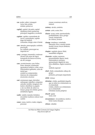 IDPH 105
can poder; saber; conseguir
caixa; lata; prisão
enlatar; preservar
capital capital ( de país); capital
(dinheiro); letra maiúscula
principal; magníﬁco, excelente
captain capitão; comandante de
navio; comandante; capitão
(jogo de futebol)
comandar, dirigir, estar à frente
care atenção, preocupação; cuidado;
precaução
ter cuidado; preocupar-se;
importar-se
carry carregar; transmitir; continuar
alcance (da arma de fogo);
transporte de barcos na terra;
ato de carregar
case acontecimento; caso; bolsa;
frase; situação; aclamação;
(gramática) relativo; cesta, caixa;
(informática) gabinete, caixa de
metal que
contém os componentes
internos do computador
encaixotar, encaixar
cast arremessar, jogar; derrubar;
sobrepujar; espalhar; computar;
calcular; moldar; imaginar; (no
teatro:) distribuir os papéis
o ato ou efeito de atirar ou
lançar; grupo de artistas; gesso;
estrabismo ligeiro
castle castelo; mansão; fortaleza
encastelar (xadrez); colocar num
castelo
cause causa, motivo, rasão; origem;
processo
causar, ocasionar, motivar;
induzir
century século, centúria
certain certo, exato; ﬁxo
chance acaso, sorte; oportunidade;
probabilidade; risco; perigo
casual, inesperado
ter chance; arriscar
change mudança, variedade,
alteração; troco, moeda miúda
mudar, trocar, trocar dinheiro;
transformar
chapter capítulo; época; ﬁlial;
assembléia religiosa
character caráter, natureza,
personalidade; ﬁgura; sinal;
(informática) caractere,
apresentação digital de uma
letra alfabética, digito numérico
ou
símbolo especial
chief chefe; comandante; cabeça do
grupo
primeiro; principal; importante
child criança
christian cristão, qualidade daquilo
que se refere ao cristianismo ou
à cristandade
cristão, relativo ao cristianismo
ou à cristandade
Christian (nome próprio)
church igreja
rezar, orar
circumstance circunstância, motivo
botar numa situação
citizen cidadão
As Palavras Mais Comuns da Língua Inglesa
http://www.idph.net
 
