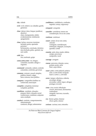 106 IDPH
city cidade
civil civil, relativo ao cidadão; gentil,
generoso
clear deixar claro; limpar; justiﬁcar;
absolver
claro, transparente, nítido
evidentemente; totalmente
apagamento
close fechar; encerrar; terminar
fechado; perto; apertado
próximo
fechamento, conclusão, término;
área fechada; pátio, quintal; rua
sem saída
cold frio
frio; resfriado, gripe
come,came,come vir; chegar;
consentir; suceder; atingir o
orgasmo
command comando, ordem; controle
comandar, controlar, governar
common comum; casual; simples;
público; banal; vulgar
bens comuns; área pública
company companhia (militar ou
comercial); associação
complete completar, terminar
completo, perfeito
condition condição, situação;
preparo físico; situação social
condicionar; combinar; estipular
uma condição
conduct conduta, comportamento;
administração
conduzir, dirigir; administrar
conﬁdence conﬁdência, conﬁssão,
segredo; crença, segurança
conquest conquista
consider considerar, tomar em
consideração, levar em conta
continue continuar
count contar; levar em conta;
calcular
contagem; consideração,
estimação; alegação, acusação;
questão; conde
country país; área; nação; aldeia;
campo; província
campestre; rural
courage coragem
course percurso, direção; curso;
porção; prato; série
ﬂuir; caçar lebres
court pátio; corte judicial; palácio
real; a corte (real); recepção
fazer a corte a-, convidar
cover tampa; cobertura; coberta;
envelope; abrigo
envendar; cobrir; tapar; abrigar;
proteger; revestir
cross cruz; revés; tribulação
cruzar; atravessar; atormentar;
contradizer
zangado, nervoso; cruzado;
contrário
cry chorar; gritar; chamar
choro; grito; clamor
curious curioso; raro; estranho
As Palavras Mais Comuns da Língua Inglesa
http://www.idph.net
 