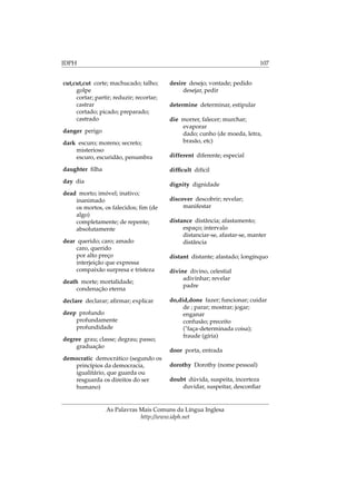 IDPH 107
cut,cut,cut corte; machucado; talho;
golpe
cortar; partir; reduzir; recortar;
castrar
cortado; picado; preparado;
castrado
danger perigo
dark escuro; moreno; secreto;
misterioso
escuro, escuridão, penumbra
daughter ﬁlha
day dia
dead morto; imóvel; inativo;
inanimado
os mortos, os falecidos; ﬁm (de
algo)
completamente; de repente;
absolutamente
dear querido; caro; amado
caro, querido
por alto preço
interjeição que expressa
compaixão surpresa e tristeza
death morte; mortalidade;
condenação eterna
declare declarar; aﬁrmar; explicar
deep profundo
profundamente
profundidade
degree grau; classe; degrau; passo;
graduação
democratic democrático (segundo os
princípios da democracia,
igualitário, que guarda ou
resguarda os direitos do ser
humano)
desire desejo; vontade; pedido
desejar, pedir
determine determinar, estipular
die morrer, falecer; murchar;
evaporar
dado; cunho (de moeda, letra,
brasão, etc)
different diferente; especial
difﬁcult difícil
dignity dignidade
discover descobrir; revelar;
manifestar
distance distância; afastamento;
espaço; intervalo
distanciar-se, afastar-se, manter
distância
distant distante; afastado; longínquo
divine divino, celestial
adivinhar; revelar
padre
do,did,done fazer; funcionar; cuidar
de ; parar; mostrar; jogar;
enganar
confusão; preceito
("faça-determinada coisa);
fraude (gíria)
door porta, entrada
dorothy Dorothy (nome pessoal)
doubt dúvida, suspeita, incerteza
duvidar, suspeitar, desconﬁar
As Palavras Mais Comuns da Língua Inglesa
http://www.idph.net
 