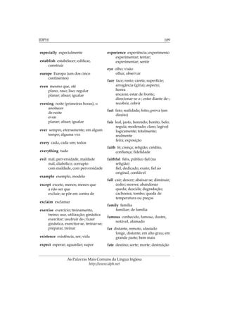 IDPH 109
especially especialmente
establish estabelecer; ediﬁcar,
construir
europe Europa (um dos cinco
continentes)
even mesmo que, até
plano, raso; liso; regular
planar; alisar; igualar
evening noite (primeiras horas), o
anoitecer
de noite
even
planar; alisar; igualar
ever sempre, eternamente; em algum
tempo; alguma vez
every cada, cada um; todos
everything tudo
evil mal; perversidade, maldade
mal, diabólico; corrupto
com maldade, com perversidade
example exemplo, modelo
except exceto, menos; menos que
a não ser que
excluir; se pôr em contra de
exclaim exclamar
exercise exercício; treinamento,
treino; uso, utilização; ginástica
exercitar; usufruir de-; fazer
ginástica, exercitar-se, treinar-se;
preparar, treinar
existence existência, ser; vida
expect esperar; aguardar; supor
experience experiência; experimento
experimentar; tentar;
experimentar; sentir
eye olho; visão
olhar, observar
face face; rosto; careta; superfície;
arrogância (gíria); aspecto;
honra
encarar, estar de fronte;
direcionar-se a-; estar diante de-;
recobrir, cobrir
fact fato; realidade; feito; prova (em
direito)
fair leal, justo, honrado; bonito, belo;
regula; moderado; claro; legível
logicamente; totalmente;
realmente
feira; exposição
faith fé; crença; religião; crédito,
conﬁança; ﬁdelidade
faithful ﬁéis, público ﬁel (na
religião)
ﬁel; dedicado; exato; ﬁel ao
original, conﬁável
fall cair; descer; abaixar-se; diminuir;
ceder; morrer; abandonar
queda; descida; degradação;
cachoeira; tombo; queda de
temperatura ou preços
family família
familiar; de família
famous conhecido, famoso, ilustre,
notável, afamado
far distante, remoto, afastado
longe, distante; em alto grau; em
grande parte; bem mais
fate destino; sorte; morte; destruição
As Palavras Mais Comuns da Língua Inglesa
http://www.idph.net
 
