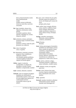 IDPH 111
bem; primorosamente; muito
bem; perfeitamente
multa
multar; tornar-se delicado,
tornar-se mais ﬁno; suavizar;
necessitar
ﬁre fogo; incêndio, chama; tiro;
fogueira; entusiasmo; ardor,
paixão
incendiar; queimar; atirar;
demitir; empolgar-se; excitar;
disparar; animar
ﬁrst primeiro; começo, princípio;
primeiro lugar; excelente (nota)
primeiro
primeiro; começo; antes de; pela
primeira vez; antes de
ﬁve cinco, 5; quinteto
cinco, 5; quinto
ﬁx determinar; consertar; arrumar;
preparar; ﬁxar; estabelecer;
subornar; ordenar
má situação, grande problema,
"encrenca"(gíria); localização;
injeção de heroína (gíria)
follow seguir; ir atrás de,
acompanhar, vir depois de,
perseguir; suceder; imitar;
obedecer; compreender; resultar
food comida, alimento, sustento
footnote nota na margem da página
(também em informática);
(informática) apelo a nota ao pé
de uma página que aparece na
continuação do texto
acrescentar notas ao pé de
página
for para, com o intuito de; por; pelo;
durante; apesar de; quanto a; a
favor; em relação; por causa; em
troca
porque, pois, já que
force poder, força, energia; eﬁcácia;
causa, motivo; violência; tropa
forçar; obrigar; determinar;
exigir; pressionar; empurrar à
força; retirar à força; irromper,
fender
foreign estranho; estrangeiro;
diferente; exterior (política,
comércio, ministério)
forest ﬂoresta
ﬂorestar
form forma; personagem; formulário
(também em informática); forma
física; estado de espírito; classe;
cerimônia; comportamento;
arrumação; ordem;
(informática) formulário
formar; fabricar; consolidar; ser;
transformar-se; ordenar-se;
preparar-se; vestir-se de; criar-se
former prévio, anterior; antigo,
ancestral; primeiro, original; ex-
autor, formador, ; molde, matriz
forth adiante; avante; em seguida;
para fora
fortune sorte, fortuna; boa sorte,
sucesso; riqueza, propriedades,
bens; demasiado caro; acaso;
destino
forty quarenta
forward mandar, transferir; adiantar;
(informática) passar adiante,
mandar uma mensagem de
As Palavras Mais Comuns da Língua Inglesa
http://www.idph.net
 